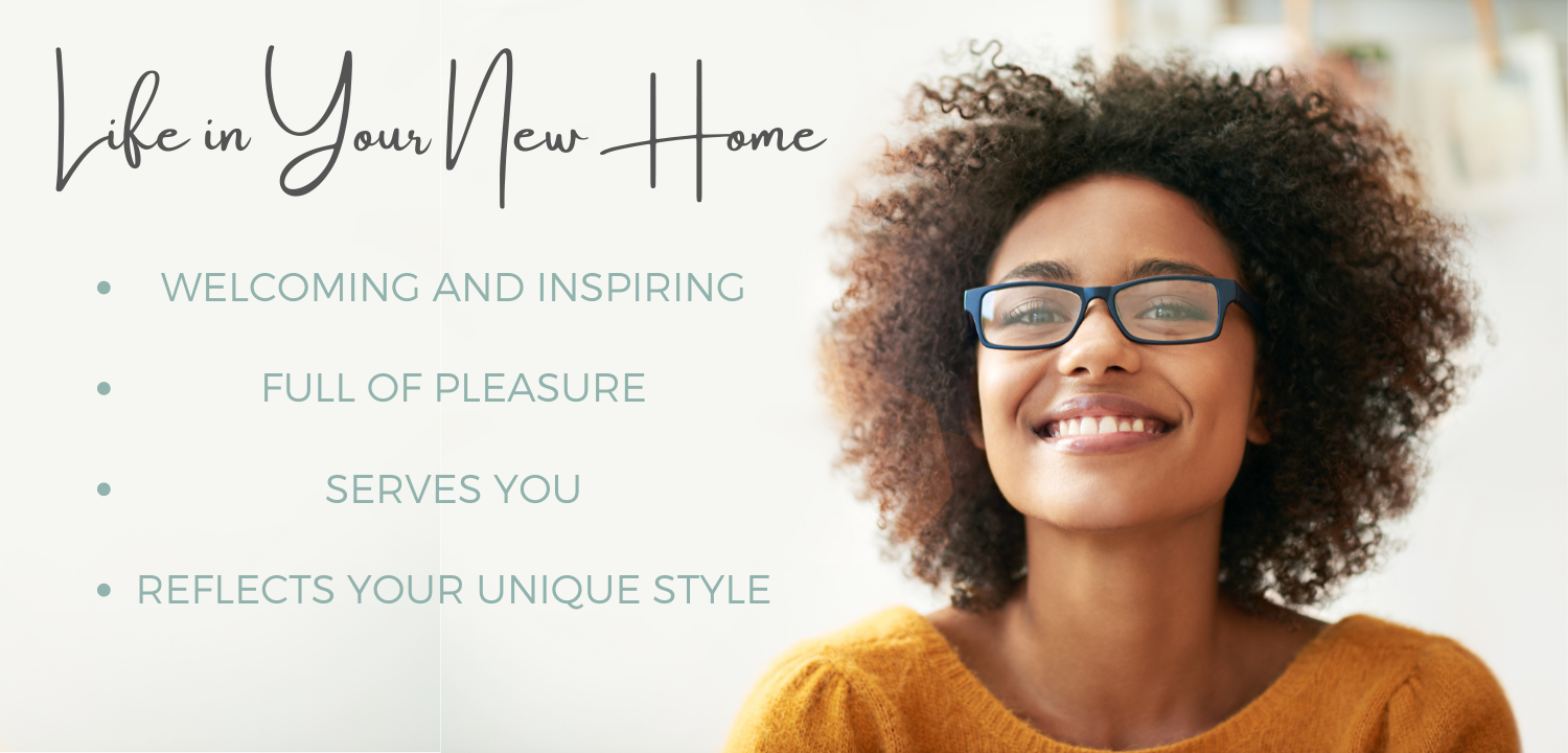 Life in your new home... welcoming and inspiring. Full of pleasure. Serves you. Reflects your unique style.
